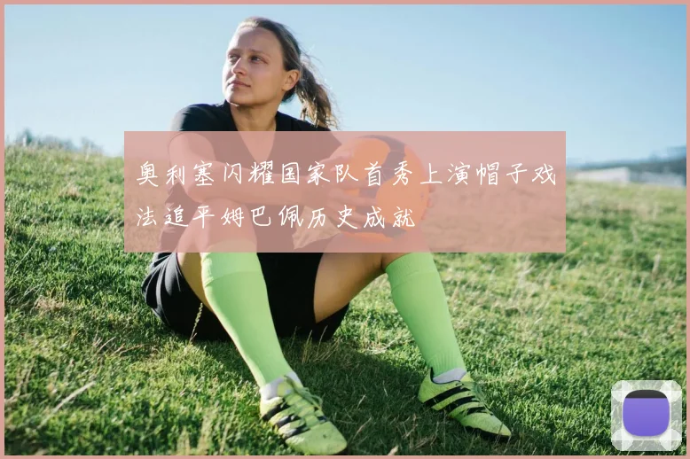 奥利塞闪耀国家队首秀上演帽子戏法追平姆巴佩历史成就