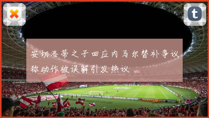 安切洛蒂之子回应内马尔替补争议称动作被误解引发热议