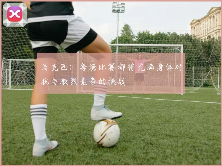 马克西：每场比赛都将充满身体对抗与激烈竞争的挑战