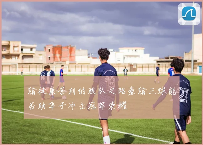 赌徒康奈利的狼队之路豪赌三球能否助华子冲击冠军荣耀