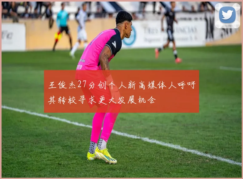 王俊杰27分创个人新高媒体人呼吁其转校寻求更大发展机会
