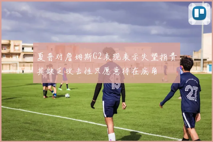 夏普对詹姆斯G2表现表示失望指责其缺乏攻击性只愿意待在底角