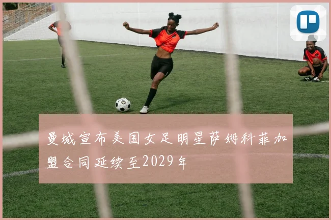 曼城宣布美国女足明星萨姆科菲加盟合同延续至2029年