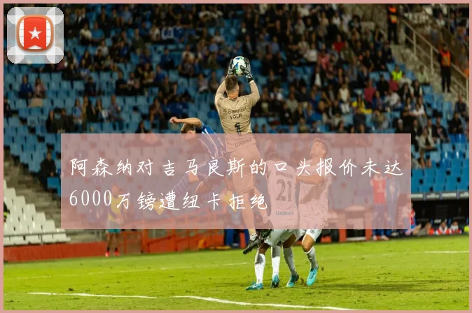 阿森纳对吉马良斯的口头报价未达6000万镑遭纽卡拒绝
