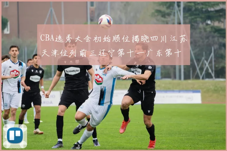 CBA选秀大会初始顺位揭晓四川江苏天津位列前三辽宁第十一广东第十六
