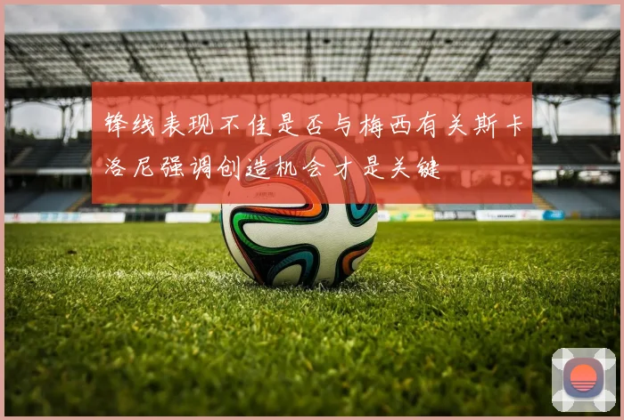 锋线表现不佳是否与梅西有关斯卡洛尼强调创造机会才是关键