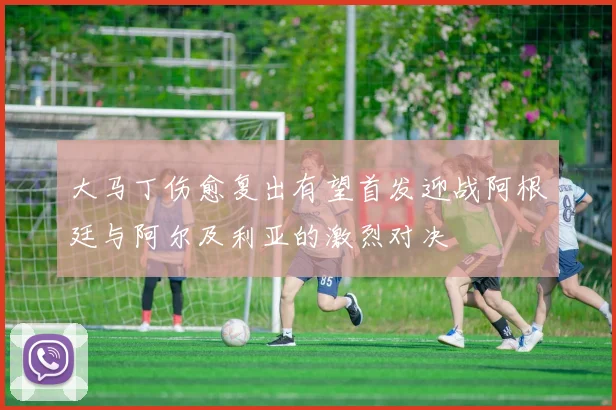 大马丁伤愈复出有望首发迎战阿根廷与阿尔及利亚的激烈对决
