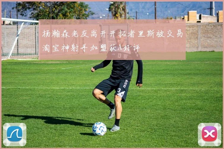杨瀚森老友离开开拓者里斯被交易淘宝神射手加盟获A好评