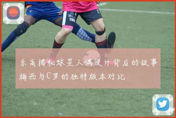 乐高揭秘球星人偶设计背后的故事梅西与C罗的独特版本对比
