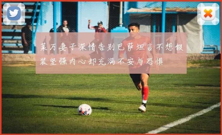 莱万妻子深情告别巴萨坦言不想假装坚强内心却充满不安与恐惧